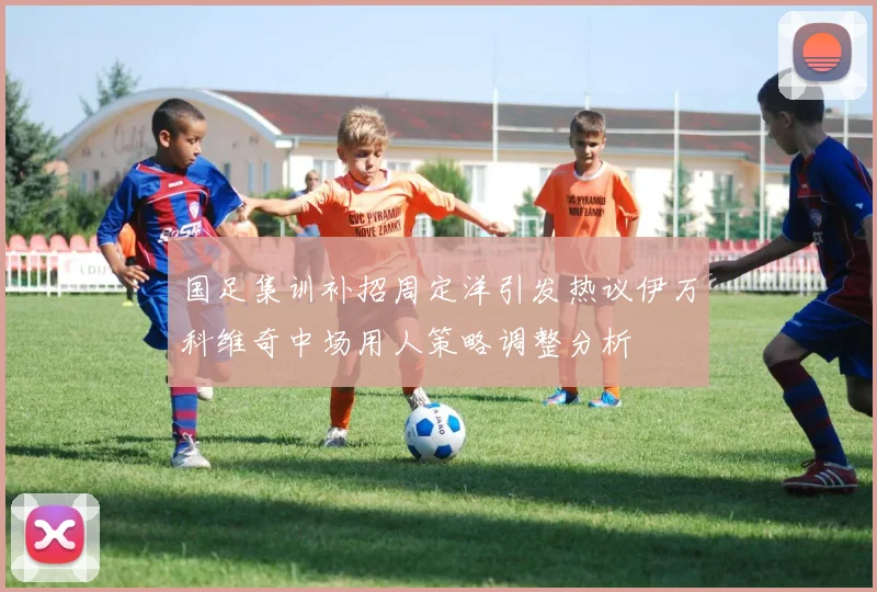国足集训补招周定洋引发热议伊万科维奇中场用人策略调整分析