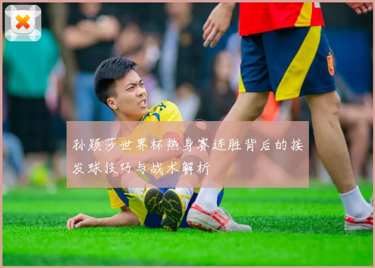 孙颖莎世界杯热身赛连胜背后的接发球技巧与战术解析